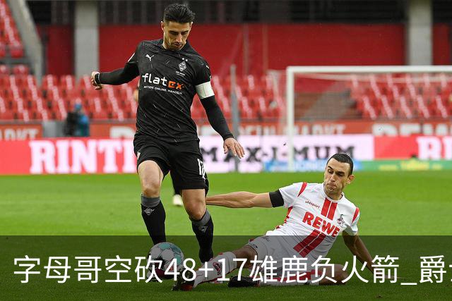 字母哥空砍48+17雄鹿负火箭 爵士力克无帝76人
